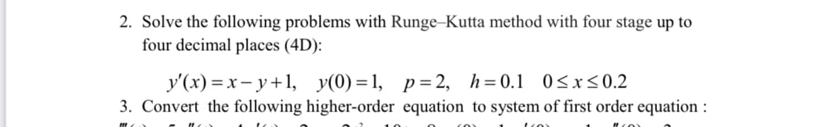 2. Solve the following problems with Runge-Kutta method with four stage up to
four decimal places (4D):
y'(x) =x– y+1, y(0)=1, p=2, h=0.1 0<x<0.2
3. Convert the following higher-order equation to system of first order equation :
