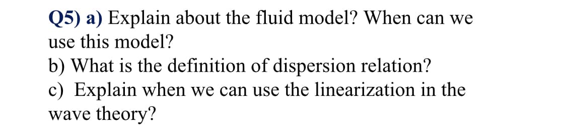 Q5) a) Explain about the fluid model? When can we
use this model?
b) What is the definition of dispersion relation?
c) Explain when we can use the linearization in the
wave theory?

