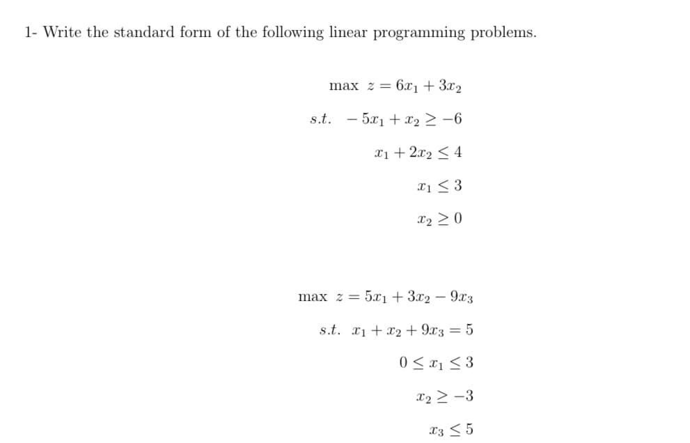 1- Write the standard form of the following linear programming problems.
max z = 6x1 + 3x2
s.t. - 5x1 + x2 > -6
Xi + 2x2 < 4
xi < 3
X2 > 0
max z = 5xı + 3x2 – 9x3
s.t. x1 + x2 + 9x3 = 5
0 < x1 < 3
x2 > -3
X3 < 5
