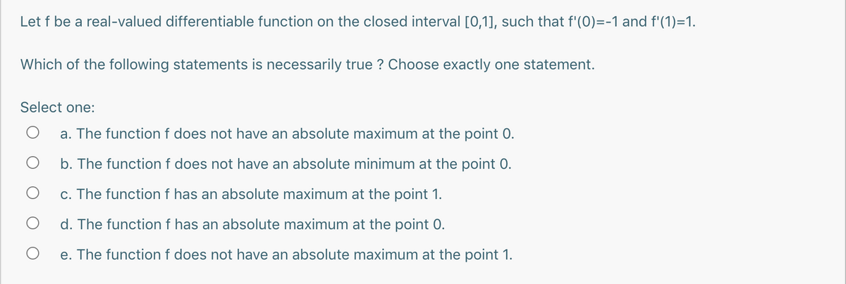Let f be a real-valued differentiable function on the closed interval [0,1], such that f'(0)=-1 and f'(1)=1.
Which of the following statements is necessarily true ? Choose exactly one statement.
Select one:
a. The function f does not have an absolute maximum at the point 0.
b. The functionf does not have an absolute minimum at the point 0.
c. The function f has an absolute maximum at the point 1.
d. The function f has an absolute maximum at the point 0.
e. The function f does not have an absolute maximum at the point 1.
