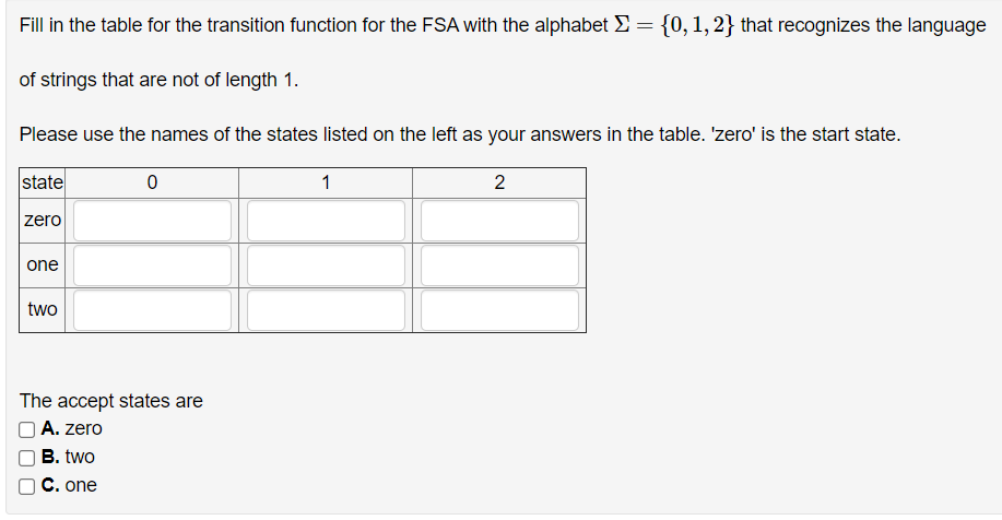 Fill in the table for the transition function for the FSA with the alphabet E = {0, 1, 2} that recognizes the language
of strings that are not of length 1.
Please use the names of the states listed on the left as your answers in the table. 'zero' is the start state.
state
1
2
zero
one
two
The accept states are
O A. zero
B. two
C. one
