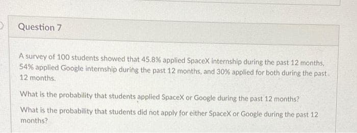 Question 7
A survey of 100 students showed that 45.8% applied SpaceX internship during the past 12 months,
54% applied Google internship during the past 12 months, and 30 % applied for both during the past.
12 months.
What is the probability that students applied SpaceX or Google during the past 12 months?
What is the probability that students did not apply for either SpaceX or Google during the past 12
months?
