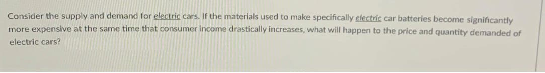 Consider the supply and demand for electric cars. If the materials used to make specifically electric car batteries become significantly
more expensive at the same time that consumer income drastically increases, what will happen to the price and quantity demanded of
electric cars?
