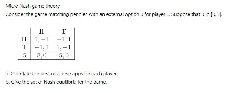 Micro Nash game theory
Consider the game matching pennies with an external option u for player 1. Suppose that u in ]0, 1[.
H
T
H.
1, -1
-1,1
1, -1
T
-1,1
й, 0
й, 0
a. Calculate the best response apps for each player.
b. Give the set of Nash equilibria for the game.
