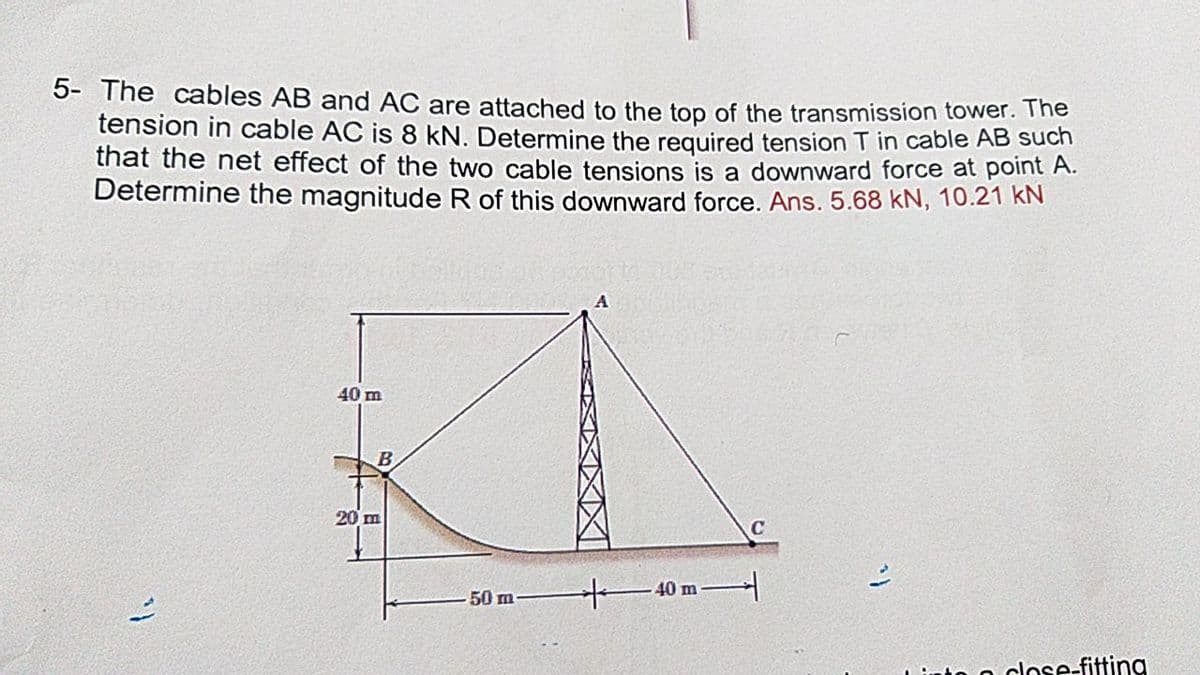5- The cables AB and AC are attached to the top of the transmission tower. The
tension in cable AC is 8 kN. Determine the required tension T in cable AB such
that the net effect of the two cable tensions is a downward force at point A.
Determine the magnitude R of this downward force. Ans. 5.68 kN, 10.21 KN
40 m
20 m
+40 m
50 m
to o close-fitting
