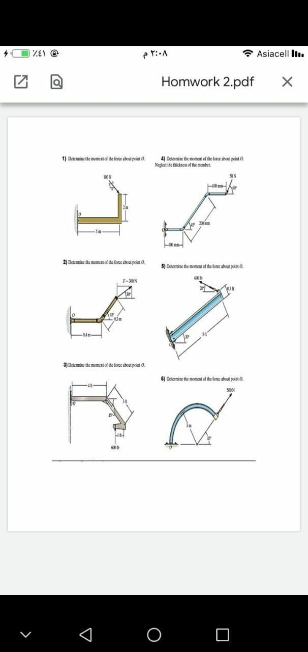 * Asiacell liı.
Homwork 2.pdf
4) Determine the moment of the force about point O.
Negloct the thickness of the membert.
1) Determine the moment of the force about point O.
100N
50N
200nm
2) Determine the momcat of the force about point O.
5) Determine the moment of the force aboul point 0.
F-300N
3) Determine the moment of the force ahout poini 0.
6) Determine the moment of the foree about point 0.
500N
600D
