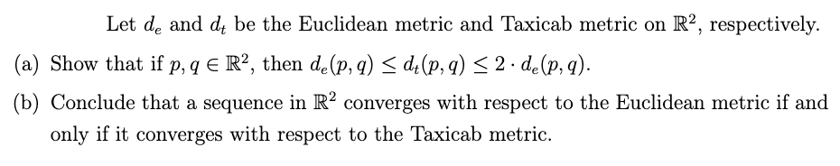 Let de and d be the Euclidean metric and Taxicab metric on R2, respectively.
(a) Show that if p, q € R², then de(p, q) ≤ dt(p, q) ≤ 2. de (p, q).
(b) Conclude that a sequence in R² converges with respect to the Euclidean metric if and
only if it converges with respect to the Taxicab metric.