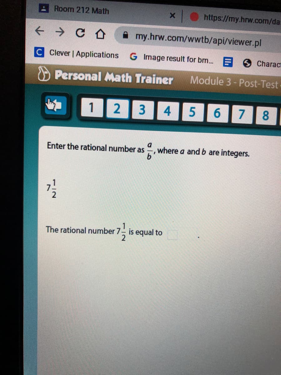 Room 212 Math
https://my.hrw.com/da:
my.hrw.com/wwtb/api/viewer.pl
C Clever | Applications G Image result for bm. E 6 Characi
O Personal Math Trainer
Module 3- Post-Test-
1| 2
3
4.
6.
7
8.
Enter the rational number as
where a and b are integers.
The rational number 7 is equal to
