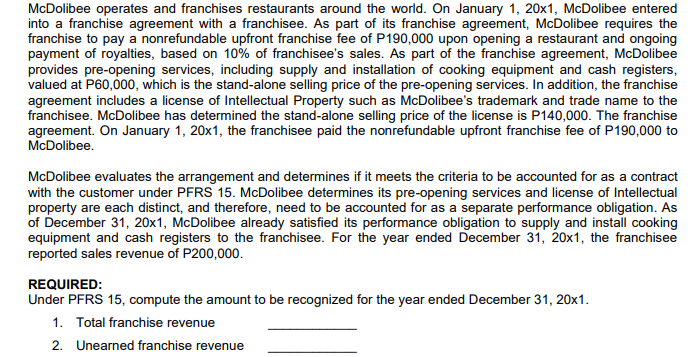 McDolibee operates and franchises restaurants around the world. On January 1, 20x1, McDolibee entered
into a franchise agreement with a franchisee. As part of its franchise agreement, McDolibee requires the
franchise to pay a nonrefundable upfront franchise fee of P190,000 upon opening a restaurant and ongoing
payment of royalties, based on 10% of franchisee's sales. As part of the franchise agreement, McDolibee
provides pre-opening services, including supply and installation of cooking equipment and cash registers,
valued at P60,000, which is the stand-alone selling price of the pre-opening services. In addition, the franchise
agreement includes a license of Intellectual Property such as McDolibee's trademark and trade name to the
franchisee. McDolibee has determined the stand-alone selling price of the license is P140,000. The franchise
agreement. On January 1, 20x1, the franchisee paid the nonrefundable upfront franchise fee of P190,000 to
McDolibee.
McDolibee evaluates the arrangement and determines if it meets the criteria to be accounted for as a contract
with the customer under PFRS 15. McDolibee determines its pre-opening services and license of Intellectual
property are each distinct, and therefore, need to be accounted for as a separate performance obligation. As
of December 31, 20x1, McDolibee already satisfied its performance obligation to supply and install cooking
equipment and cash registers to the franchisee. For the year ended December 31, 20x1, the franchisee
reported sales revenue of P200,000.
REQUIRED:
Under PFRS 15, compute the amount to be recognized for the year ended December 31, 20x1.
1. Total franchise revenue
2. Unearned franchise revenue
