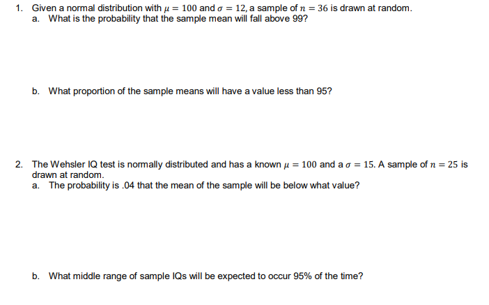 1. Given a normal distribution with H = 100 and o = 12, a sample of n = 36 is drawn at random.
a. What is the probability that the sample mean will fall above 99?
b. What proportion of the sample means will have a value less than 95?
2. The Wehsler IQ test is normally distributed and has a known u = 100 and ao = 15. A sample of n = 25 is
drawn at random.
a. The probability is .04 that the mean of the sample will be below what value?
b. What middle range of sample IQS will be expected to occur 95% of the time?
