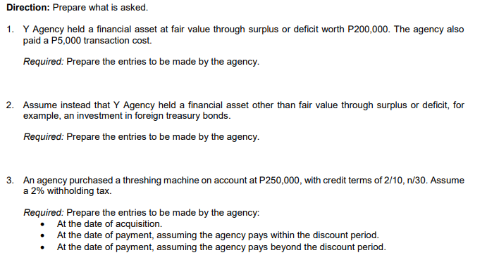 Direction: Prepare what is asked.
1. Y Agency held a financial asset at fair value through surplus or deficit worth P200,000. The agency also
paid a P5,000 transaction cost.
Required: Prepare the entries to be made by the agency.
2. Assume instead that Y Agency held a financial asset other than fair value through surplus or deficit, for
example, an investment in foreign treasury bonds.
Required: Prepare the entries to be made by the agency.
3. An agency purchased a threshing machine on account at P250,000, with credit terms of 2/10, n/30. Assume
a 2% withholding tax.
Required: Prepare the entries to be made by the agency:
At the date of acquisition.
At the date of payment, assuming the agency pays within the discount period.
At the date of payment, assuming the agency pays beyond the discount period.
