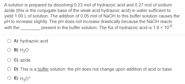 A solution is prepared by dissolving 0.23 mol of hydrazoic acid and 0.27 mol of sodium
azide (this is the conjugate base of the weak acid hydrazoic acid) in water sufficient to
yield 1.00 L of solution. The addition of 0.05 mol of NaOH to this buffer solution causes the
pH to increase slightly. The pH does not increase drastically because the NaOH reacts
with the
present in the buffer solution. The Ka of hydrazoic acid is 1.9 x 10-5.
A) hydrazoic acid
O B) H20
C) azide
O D) This is a buffer solution: the pH does not change upon addition of acid or base.
O E) H30*
