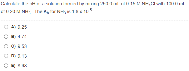 Calculate the pH of a solution formed by mixing 250.0 mL of 0.15 M NH4CI with 100.0 mL
of 0.20 M NH3. The K, for NH3 is 1.8 x 10-5.
O A) 9.25
B) 4.74
C) 9.53
O D) 9.13
O E) 8.98
