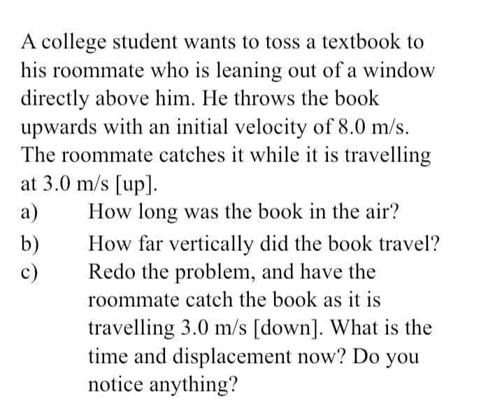 A college student wants to toss a textbook to
his roommate who is leaning out of a window
directly above him. He throws the book
upwards with an initial velocity of 8.0 m/s.
The roommate catches it while it is travelling
at 3.0 m/s [up].
a)
How long was the book in the air?
b)
c)
How far vertically did the book travel?
Redo the problem, and have the
roommate catch the book as it is
travelling 3.0 m/s [down]. What is the
time and displacement now? Do you
notice anything?
