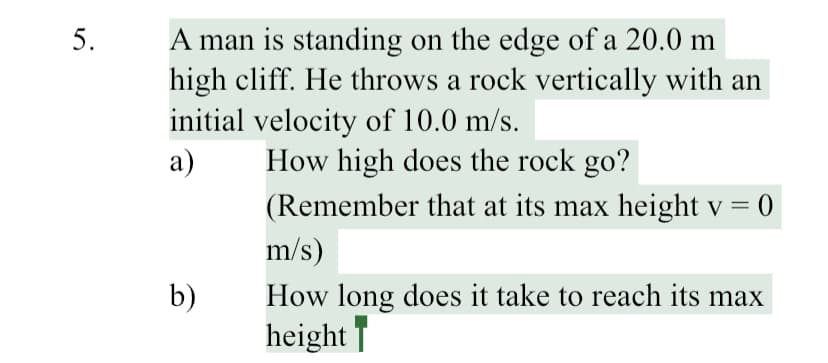 A man is standing on the edge of a 20.0 m
high cliff. He throws a rock vertically with an
initial velocity of 10.0 m/s.
a)
5.
How high does the rock go?
(Remember that at its max height v = 0
m/s)
How long does it take to reach its max
height |
b)
