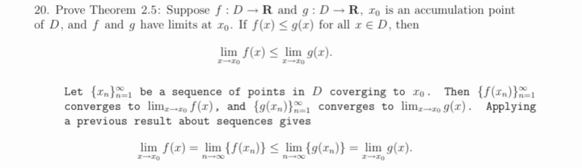 20. Prove Theorem 2.5: Suppose f : D → R and g : D → R, xo is an accumulation point
of D, and f and g have limits at xo. If f(x)< g(x) for all x € D, then
lim f(x) < lim g(x).
Then {f(xn)}1
Let {xn}=1 be a sequence of points in D coverging to xo .
converges to lim,-zo f(x), and {g(xn)}1 converges to lim,-zo 9(x). Applying
a previous result about sequences gives
lim f(x) = lim {f(xn)} < lim {g(x,n)} = lim g(x).
n-00
