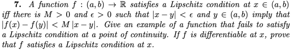 7. A function f : (a,b) → R satisfies a Lipschitz condition at x € (a, b)
iff there is M > 0 and e > 0 such that |x – y| < e and y E (a,b) imply that
|f (x) – f(y)| < M |x – y|. Give an example of a function that fails to satisfy
a Lipschitz condition at a point of continuity. If ƒ is differentiable at x, prove
that f satisfies a Lipschitz condition at x.
