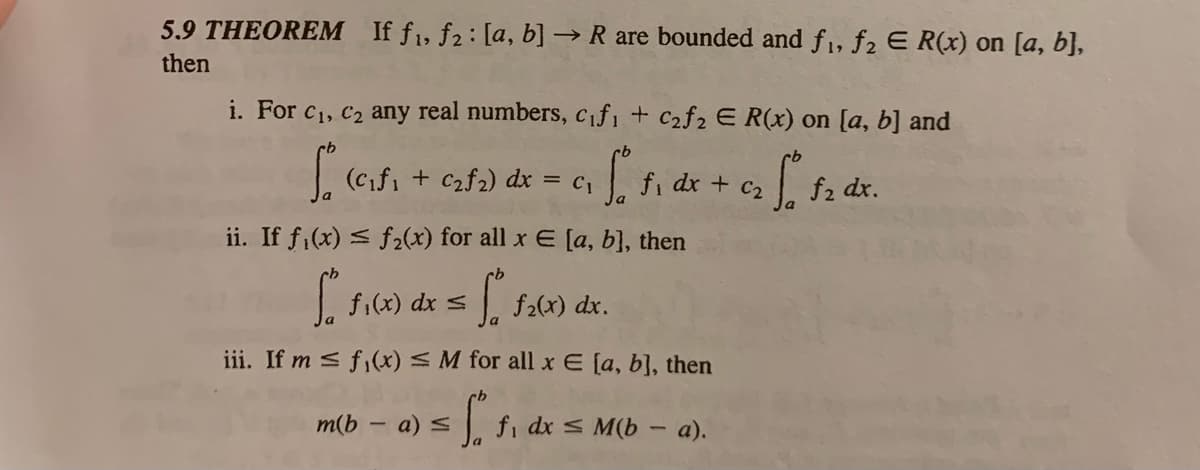 5.9 THEOREM If f1, f2: [a, b] → R are bounded and f1, f2 E R(x) on [a, b},
then
i. For c1, C2 any real numbers, Cif, + C2f2 E R(x) on [a, b] and
(cifi + C2f2) dx = c,
fi dx + c2
f2 dx.
ii. If fi(x) < f2(x) for all x E [a, b], then
f:(x) dx s
| f2(x) dx.
iii. If m < f,(x) < M for all x E [a, b], then
m(b – a) s
fi dx s M(b - a).
