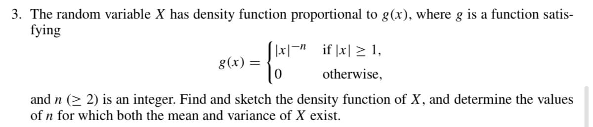 3. The random variable X has density function proportional to g(x), where g is a function satis-
fying
|x|- if |x| > 1,
g(x) :
otherwise,
and n (> 2) is an integer. Find and sketch the density function of X, and determine the values
of n for which both the mean and variance of X exist.
