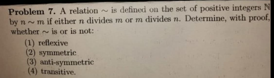 Problem 7. A relation is defined on the set of positive integers N
by n ~ m if either n divides m or m divides n. Determine, with proof,
whether
~ is or is not:
(1) reflexive
(2) symmetric
(3) anti-symmetric
(4) transitive.
