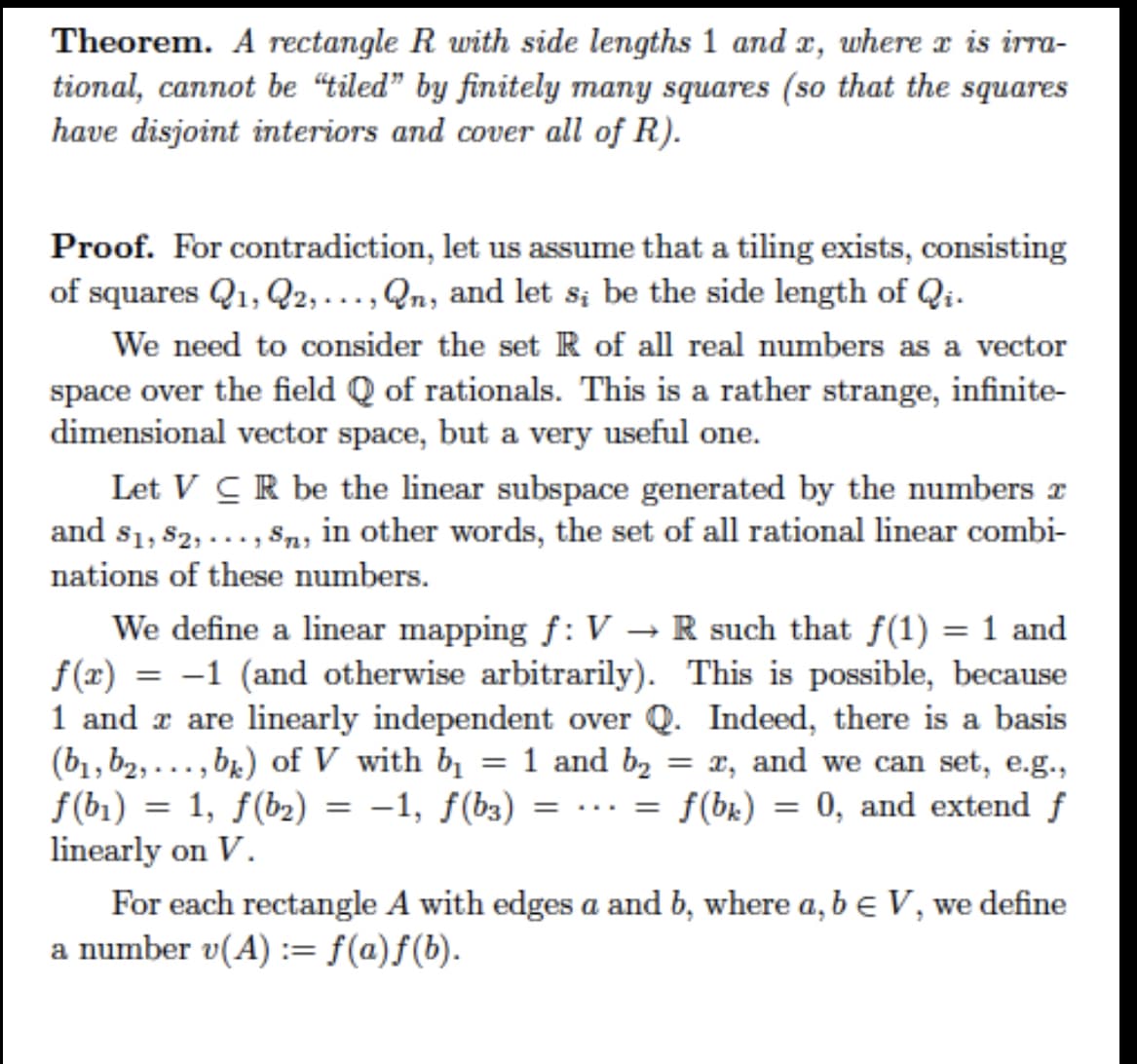 Theorem. A rectangle R with side lengths 1 and x, where x is irra-
tional, cannot be “tiled" by finitely many squares (so that the squares
have disjoint interiors and cover all of R).
Proof. For contradiction, let us assume that a tiling exists, consisting
of squares Q1, Q2, ...,Qn, and let s; be the side length of Qi.
We need to consider the set R of all real numbers as a vector
space over the field Q of rationals. This is a rather strange, infinite-
dimensional vector space, but a very useful one.
Let V CR be the linear subspace generated by the numbers r
and s1, 82, ..., sn, in other words, the set of all rational linear combi-
nations of these numbers.
We define a linear mapping f: V → R such that f(1) = 1 and
f(x) = -1 (and otherwise arbitrarily). This is possible, because
1 and æ are linearly independent over Q. Indeed, there is a basis
(b1, b2,..., b) of V with b, = 1 and b2
f(b1)
linearly on V.
%3D
= x, and we can set, e.g.,
f(bk) = 0, and extend f
%3D
1, f(b2) = -1, f(b3) =
%3D
...
For each rectangle A with edges a and b, where a, b e V, we define
a number v(A) := f(a)f(b).
