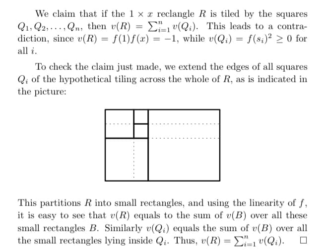 We claim that if the 1 x x reclangle R is tiled by the squares
Q1, Q2,..., Qn, then v(R) = D v(Qi). This leads to a contra-
diction, since v(R) =
f(1)f(x) = -1, while v(Q;) = f(s;)² > 0 for
all i.
To check the claim just made, we extend the edges of all squares
Qi of the hypothetical tiling across the whole of R, as is indicated in
the picture:
This partitions R into small rectangles, and using the linearity of f,
it is easy to see that v(R) equals to the sum of v(B) over all these
small rectangles B. Similarly v(Qi) equals the sum of v(B) over all
the small rectangles lying inside Qi. Thus, v(R) = E, v(Qi).
