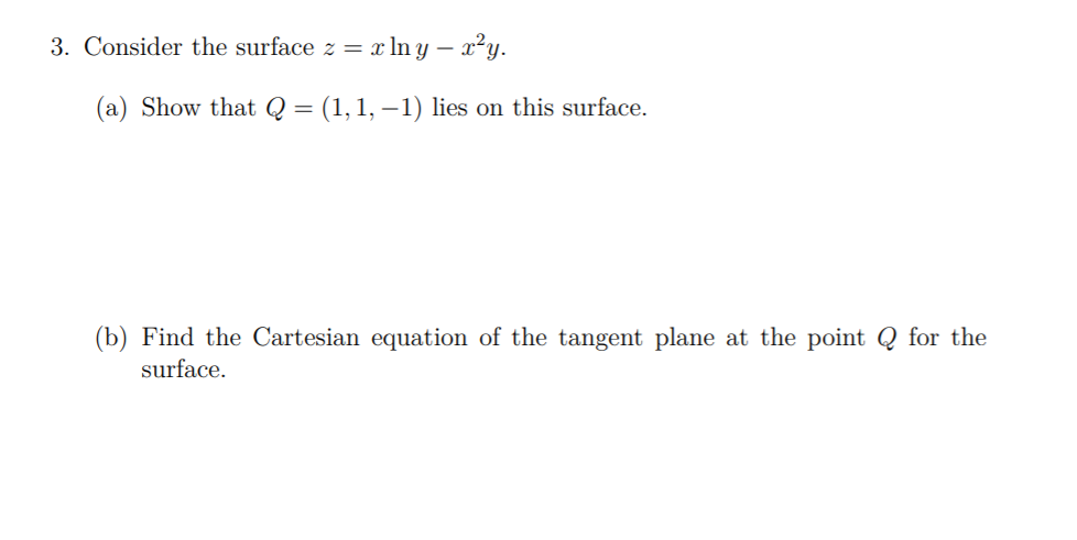 3. Consider the surface z = xln y – x²y.
(a) Show that Q = (1,1, –1) lies on this surface.
(b) Find the Cartesian equation of the tangent plane at the point Q for the
surface.
