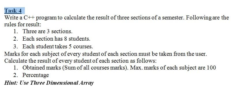 Task 4
Write a C++ program to calculate the result of three sections of a semester. Following are the
rules for result:
1. Three are 3 sections.
2. Each section has 8 students.
3. Each student takes 5 courses.
Marks for each subject of every student of each section must be taken from the user.
Calculate the result of every student of each section as follows:
1. Obtained marks (Sum of all courses marks). Max. marks of each subject are 100
2. Percentage
Hint: Use Three Dimensional Array

