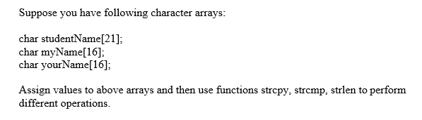 Suppose you have following character arrays:
char studentName[21];
char myName[16];
char yourName[16];
Assign values to above arrays and then use functions strcpy, strcmp, strlen to perform
different operations.
