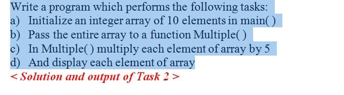 Write a program which performs the following tasks:
a) Initialize an integer array of 10 elements in main()
b) Pass the entire array to a function Multiple()
c) In Multiple(() multiply each element of array by 5
d) And display each element of array
< Solution and output of Task 2 >
