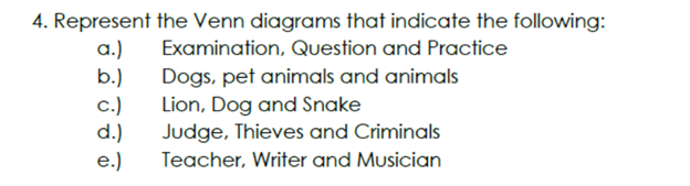 4. Represent
a.)
b.)
c.)
d.)
e.)
the Venn diagrams that indicate the following:
Examination, Question and Practice
Dogs, pet animals and animals
Lion, Dog and Snake
Judge, Thieves and Criminals
Teacher, Writer and Musician