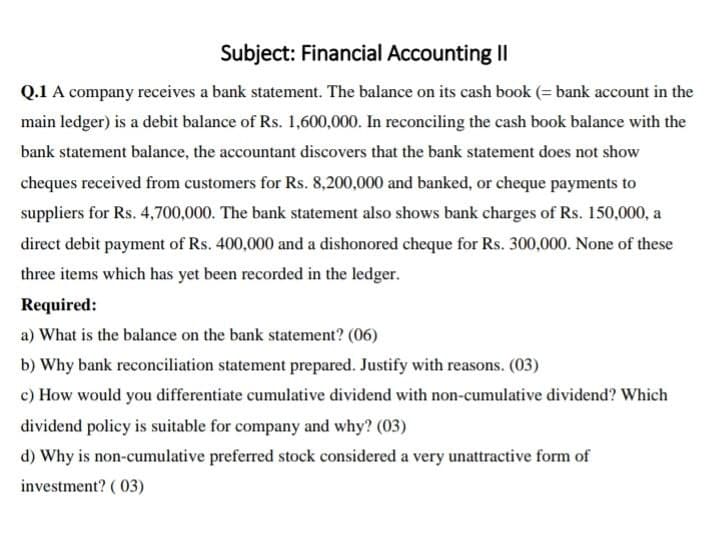 Subject: Financial Accounting II
Q.1 A company receives a bank statement. The balance on its cash book (= bank account in the
main ledger) is a debit balance of Rs. 1,600,000. In reconciling the cash book balance with the
bank statement balance, the accountant discovers that the bank statement does not show
cheques received from customers for Rs. 8,200,000 and banked, or cheque payments to
suppliers for Rs. 4,700,000. The bank statement also shows bank charges of Rs. 150,000, a
direct debit payment of Rs. 400,000 and a dishonored cheque for Rs. 300,000. None of these
three items which has yet been recorded in the ledger.
Required:
a) What is the balance on the bank statement? (06)
b) Why bank reconciliation statement prepared. Justify with reasons. (03)
c) How would you differentiate cumulative dividend with non-cumulative dividend? Which
dividend policy is suitable for company and why? (03)
d) Why is non-cumulative preferred stock considered a very unattractive form of
investment? ( 03)
