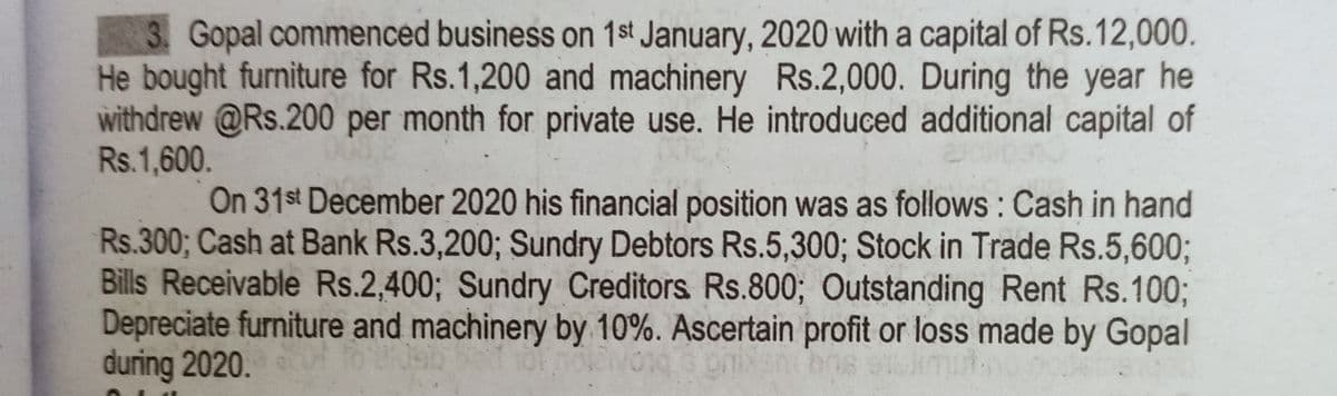 3. Gopal commenced business on 1st January, 2020 with a capital of Rs.12,000.
He bought furniture for Rs.1,200 and machinery Rs.2,000. During the year he
withdrew @Rs.200 per month for private use. He introduced additional capital of
Rs.1,600.
On 31st December 2020 his financial position was as follows : Cash in hand
Rs.300; Cash at Bank Rs.3,200; Sundry Debtors Rs.5,300; Stock in Trade Rs.5,6003;
Bills Receivable Rs.2,400; Sundry Creditors Rs.800; Outstanding Rent Rs.10%3B
Depreciate furniture and machinery by 10%. Ascertain profit or loss made by Gopal
during 2020.
enbos
