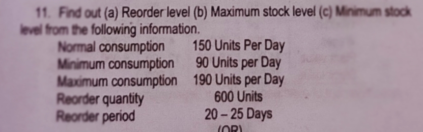 11. Find out (a) Reorder level (b) Maximum stock level (c) Minimum stock
level from the following information.
Normal consumption
Minimum consumption
Maximum consumption 190 Units per Day
Reorder quantity
Reorder period
150 Units Per Day
90 Units per Day
600 Units
20-25 Days
(OR)
