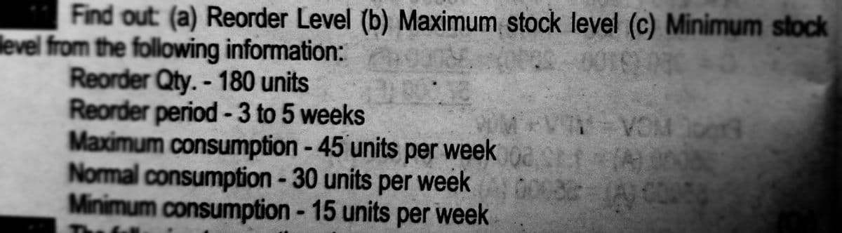 Find out (a) Reorder Level (b) Maximum stock level (c) Minimum stock
level from the following information:
Reorder Qty. - 180 units
Reorder period -3 to 5 weeks
Maximum consumption - 45 units per week a tA
Normal consumption - 30 units per week
Minimum consumption - 15 units per week
B PICA ALA
