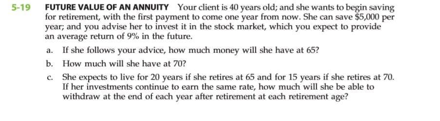 FUTURE VALUE OF AN ANNUITY Your client is 40 years old; and she wants to begin saving
for retirement, with the first payment to come one year from now. She can save $5,000 per
year; and you advise her to invest it in the stock market, which you expect to provide
an average return of 9% in the future.
5-19
a.
If she follows your advice, how much money will she have at 65?
b. How much will she have at 70?
c. She expects to live for 20 years if she retires at 65 and for 15 years if she retires at 70.
If her investments continue to earn the same rate, how much will she be able to
withdraw at the end of each year after retirement at each retirement age?
