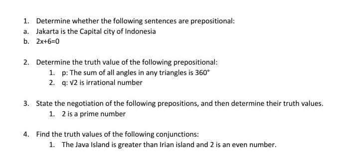 1. Determine whether the following sentences are prepositional:
a. Jakarta is the Capital city of Indonesia
b. 2x+6=0
2. Determine the truth value of the following prepositional:
1. p: The sum of all angles in any triangles is 360°
2. q: V2 is irrational number
3. State the negotiation of the following prepositions, and then determine their truth values.
1. 2 is a prime number
4. Find the truth values of the following conjunctions:
1. The Java Island is greater than Irian island and 2 is an even number.