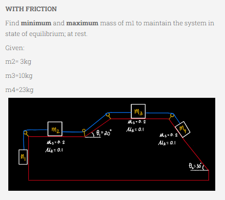 WITH FRICTION
Find minimum and maximum mass of m1 to maintain the system in
state of equilibrium; at rest.
Given:
m2-3kg
m3-10kg
m4-23kg
M3
Ms.0.2
M₂ = 0.1
my
M₁
M₂
Ms=0.2
M₁ = 0.1
L 0₁=20°
Ms=0.2
M₂ = 0.1
Ð₂ = 30°
