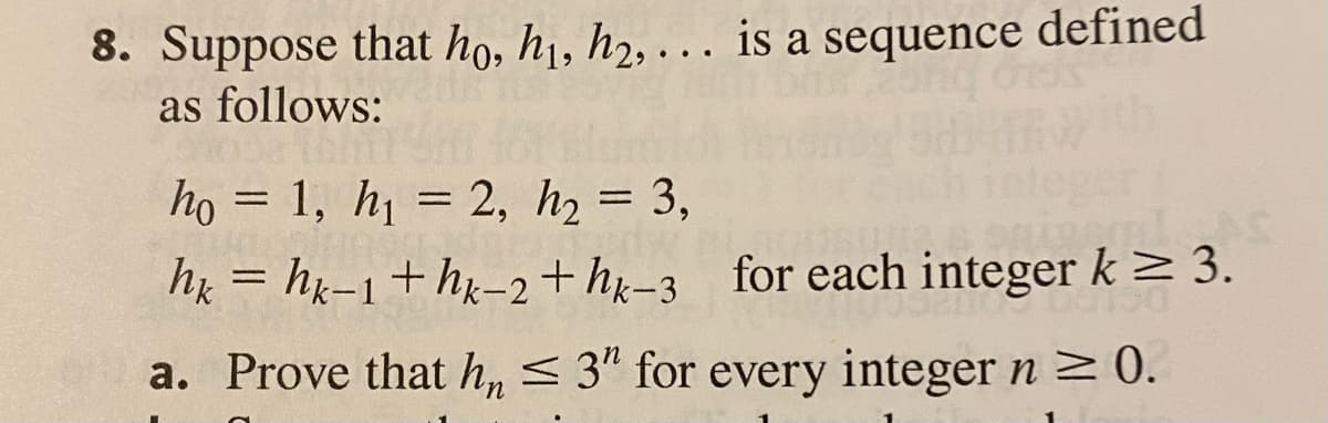 8. Suppose that ho, hị, h2, . . is a sequence defined
as follows:
họ = 1, h = 2, h = 3,
hx = hg-1+hx-2+ hỵ-3
for each integer k> 3.
a. Prove that h, < 3" for every integer n 2 0.
