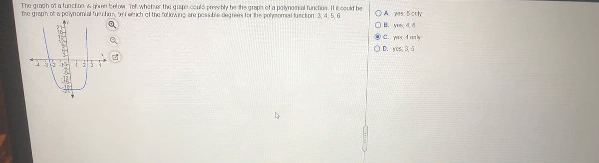 The graph of a function is given below. Tell whether the graph could possibly be the graph of a polynomial function. If it could be
the graph of a polynomial function, tell which of the following are possible degrees for the polynomial function: 3, 4, 5, 6.
Ay
21-
18-
15-
12-
O A. yes; 6 only
OB. yes; 4, 6
OC. yes; 4 only
6-
O D. yes; 3, 5
-4 -3 -2 -13-
1 2 3 4
-9
-12-
-15-
-18-

