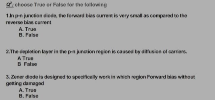 Q: choose True or False for the following
1.In p-n junction diode, the forward bias current is very small as compared to the
reverse bias current
A. True
B. False
2.The depletion layer in the p-n junction region is caused by diffusion of carriers.
A True
B False
3. Zener diode is designed to specifically work in which region Forward bias without
getting damaged
A. True
B. False
