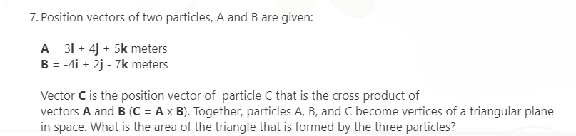 7. Position vectors of two particles, A and B are given:
A = 3i + 4j + 5k meters
B = -4i + 2j - 7k meters
Vector C is the position vector of particle C that is the cross product of
vectors A and B (C = A x B). Together, particles A, B, and C become vertices of a triangular plane
in space. What is the area of the triangle that is formed by the three particles?
