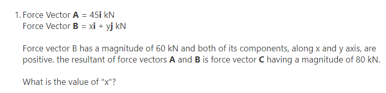 1. Force Vector A = 45i kN
Force Vector B = xi + yj kN
Force vector B has a magnitude of 60 kN and both of its components, along x and y axis, are
positive. the resultant of force vectors A and B is force vector C having a magnitude of 80 kN.
What is the value of "x"?
