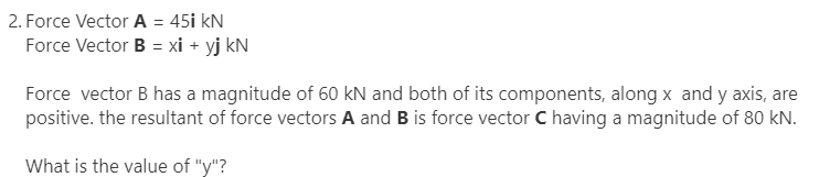 2. Force Vector A = 45i kN
Force Vector B = xi + yj kN
Force vector B has a magnitude of 60 kN and both of its components, along x and y axis, are
positive. the resultant of force vectors A and B is force vector C having a magnitude of 80 kN.
What is the value of "y"?
