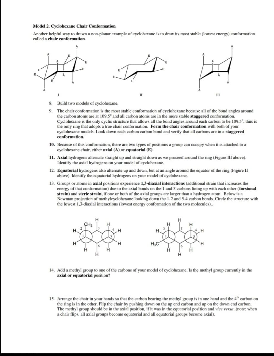 Model 2. Cyclohexane Chair Conformation
Another helpful way to drawn a non-planar example of cyclohexane is to draw its most stable (lowest energy) conformation
called a chair conformation.
III
8.
Build two models of cyclohexane.
The chair conformation is the most stable conformation of cyclohexane because all of the bond angles around
the carbon atoms are at 109.5ª and all carbon atoms are in the more stable staggered conformation.
Cyclohexane is the only cyclic structure that allows all the bond angles around each carbon to be 109.5", thus is
the only ring that adopts a true chair conformation. Form the chair conformation with both of your
cyclohexane models. Look down each carbon carbon bond and verify that all carbons are in a staggered
conformation.
9.
10. Because of this conformation, there are two types of positions a group can occupy when it is attached to a
cyclohexane chair, either axial (A) or equatorial (E).
11. Axial hydrogens alternate straight up and straight down as we proceed around the ring (Figure III above).
Identify the axial hydrogens on your model of cyclohexane.
12. Equatorial hydrogens also alternate up and down, but at an angle around the equator of the ring (Figure I
above). Identify the equatorial hydrogens on your model of cyclohexane.
13. Groups or atoms in axial positions experience 1,3-diaxial interactions (additional strain that increases the
energy of that conformation) due to the axial bonds on the 1 and 3 carbons lining up with each other (torsional
strain) and steric strain, if one or both of the axial groups are larger than a hydrogen atom. Below is a
Newman projection of methylcyclohexane looking down the 1-2 and 5-4 carbon bonds. Circle the structure with
the lowest 1,3-diaxial interactions (lowest energy conformation of the two molecules).
CH3
H
H
H
H.
H.
H3C
H.
14. Add a methyl group to one of the carbons of your model of cyclohexane. Is the methyl group currently in the
axial or equatorial position?
15. Arrange the chair in your hands so that the carbon bearing the methyl group is in one hand and the 4th carbon on
the ring is in the other. Flip the chair by pushing down on the up end carbon and up on the down end carbon.
The methyl group should be in the axial position, if it was in the equatorial position and vice versa. (note: when
a chair flips, all axial groups become equatorial and all equatorial groups become axial).
