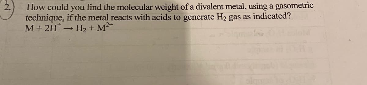 2.
How could you find the molecular weight of a divalent metal, using a gasometric
technique, if the metal reacts with acids to generate H2 gas as indicated?
M+ 2H H2 + M²+
>

