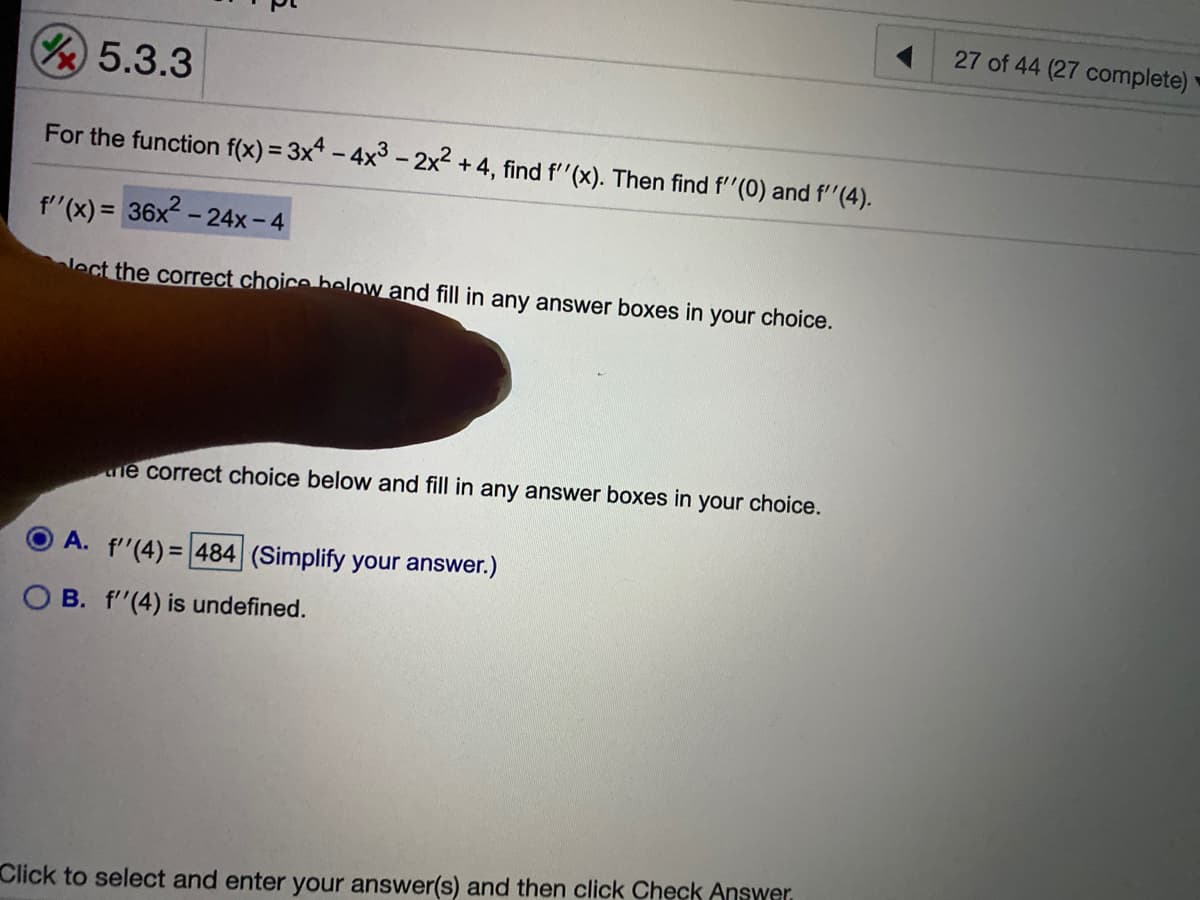 27 of 44 (27 complete)
Y5.3.3
For the function f(x) = 3x - 4x° -2x2 +4, find f''(x). Then find f''(0) and f''(4).
f'(x) = 36x - 24x-4
lect the correct choice below and fill in any answer boxes in your choice.
ne correct choice below and fill in any answer boxes in your choice.
A. f'"(4) = 484 (Simplify your answer.)
O B. f'(4) is undefined.
Click to select and enter your answer(s) and then click Check Answer.
