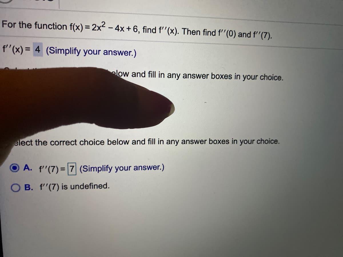 For the function f(x) = 2x - 4x + 6, find f''(x). Then find f"(0) and f''(7).
f"(x) = 4 (Simplify your answer.)
elow and fill in any answer boxes in your choice.
elect the correct choice below and fill in any answer boxes in your choice.
A. f'(7) = 7 (Simplify your answer.)
%3D
B. f'(7) is undefined.
