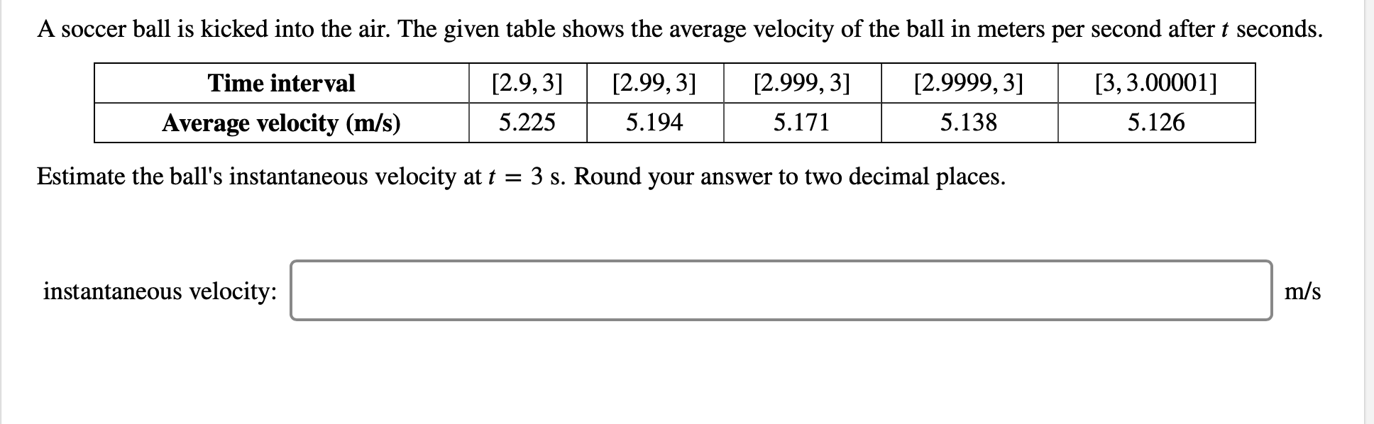 A soccer ball is kicked into the air. The given table shows the average velocity of the ball in meters per second aftert seconds
[2.9,3]
[2.99, 3]
[2.999, 3]
[2.9999, 3]
[3, 3.00001]
Time interval
5.225
5.194
5.171
5.138
5.126
Average velocity (m/s)
Estimate the ball's instantaneous velocity at t
3 s. Round your answer to two decimal places.
instantaneous velocity:
m/s
