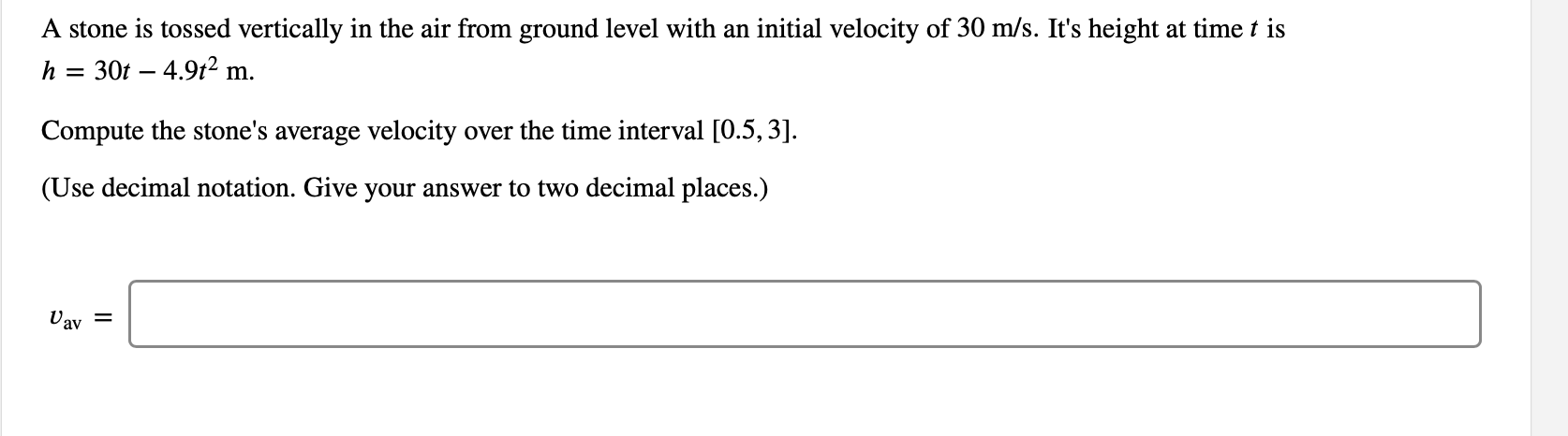 A stone is tossed vertically in the air from ground level with an initial velocity of 30 m/s. It's height at time t is
30t 4.92 m
h
Compute the stone's average velocity over the time interval [0.5,3].
(Use decimal notation. Give your answer to two decimal places.)
Uav
